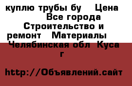 куплю трубы бу  › Цена ­ 10 - Все города Строительство и ремонт » Материалы   . Челябинская обл.,Куса г.